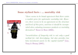 Arthur CHARPENTIER - Modeling and covering catastrophes




                    Some stylized facts : ... mortality risk
                                 “there seems to be broad agreement that there exists
                                 a market price for systematic mortality risk. Howe-
                                 ver, there seems to be no agreement on the structure
                                 and level of this price, and how it should be incorpo-
                                 rated when valuating insurance products or mortality
                                 derivatives” Bauer & Russ (2006).

                                 “securitization of longevity risk is not only a good
                                 method for risk diversifying, but also provides low
                                 beta investment assets to the capital market” Liao,
                                 Yang & Huang (2007).




                                                                                          8
 