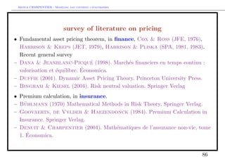 Arthur CHARPENTIER - Modeling and covering catastrophes




                            survey of literature on pricing
• Fundamental asset pricing theorem, in ﬁnance, Cox & Ross (JFE, 1976),
  Harrison & Kreps (JET, 1979), Harrison & Pliska (SPA, 1981, 1983).
  Recent general survey
– Dana & Jeanblanc-Picque (1998). March´s ﬁnanciers en temps continu :
                                ´           e
                             ´
  valorisation et ´quilibre. Economica.
                  e
– Duffie (2001). Dynamic Asset Pricing Theory. Princeton University Press.
– Bingham & Kiesel (2004). Risk neutral valuation. Springer Verlag
• Premium calculation, in insurance.
– Buhlmann (1970) Mathematical Methods in Risk Theory. Springer Verlag.
    ¨
– Goovaerts, de Vylder & Haezendonck (1984). Premium Calculation in
  Insurance. Springer Verlag.
– Denuit & Charpentier (2004). Math´matiques de l’assurance non-vie, tome
                                     e
     ´
  1. Economica.


                                                                        86
 