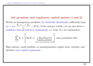 Arthur CHARPENTIER - Modeling and covering catastrophes




     risk premium and regulatory capital (points 4 and 5)
Within an homogeneous portfolios (Xi identically distributed), suﬃciently large
          X1 + ... + Xn
(n → ∞),                 → E(X). If the variance is ﬁnite, we can also derive a
                n
conﬁdence interval (solvency requirement), i.e. if the Xi ’s are independent,
                                                
             n
                                    √
                  Xi ∈ nE(X) ± 1.96 nVar(X)  with probability 95%.
                                            
            i=1
                                         risk based capital need


High variance, small portfolio, or nonindependence implies more volatility, and
therefore more capital requirement.




                                                                             89
 