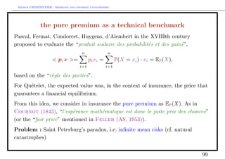 Arthur CHARPENTIER - Modeling and covering catastrophes




              the pure premium as a technical benchmark
Pascal, Fermat, Condorcet, Huygens, d’Alembert in the XVIIIth century
proposed to evaluate the “produit scalaire des probabilit´s et des gains”,
                                                         e
                                       n               n
                     < p, x >=              pi xi =         P(X = xi ) · xi = EP (X),
                                      i=1             i=1

based on the “r`gle des parties”.
               e
For Qu´telet, the expected value was, in the context of insurance, the price that
      e
guarantees a ﬁnancial equilibrium.
From this idea, we consider in insurance the pure premium as EP (X). As in
Cournot (1843), “l’esp´rance math´matique est donc le juste prix des chances”
                        e            e
(or the “fair price” mentioned in Feller (AS, 1953)).
Problem : Saint Peterburg’s paradox, i.e. inﬁnite mean risks (cf. natural
catastrophes)


                                                                                        99
 