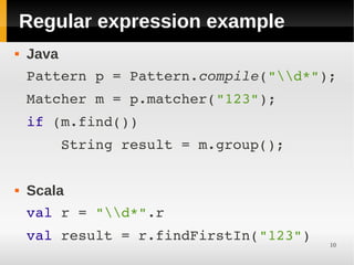 Regular expression example
   Java
    Pattern p = Pattern.compile("d*");
    Matcher m = p.matcher("123");
    if (m.find())
        String result = m.group();


   Scala
    val r = "d*".r
    val result = r.findFirstIn("123")
                                        10
 