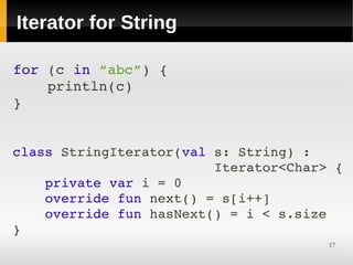 Iterator for String

for (c in “abc”) {
    println(c)
}


class StringIterator(val s: String) :
                         Iterator<Char> {
    private var i = 0
    override fun next() = s[i++]
    override fun hasNext() = i < s.size
}
                                       17
 