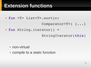 Extension functions

   fun <T> List<T>.sort(c:
                   Comparator<T>) {...}
   fun String.iterator() =
                   StringIterator(this)

       non-virtual
       compile to a static function

                                       19
 