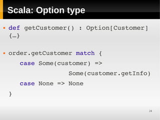 Scala: Option type
   def getCustomer() : Option[Customer] 
    {…}
     

   order.getCustomer match {
       case Some(customer) =>
                    Some(customer.getInfo)
       case None => None
    }
     

                                         24
 