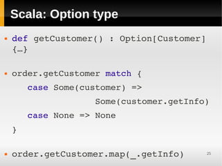 Scala: Option type
   def getCustomer() : Option[Customer] 
    {…}
     

   order.getCustomer match {
       case Some(customer) =>
                    Some(customer.getInfo)
       case None => None
    }
     

   order.getCustomer.map(_.getInfo)     25
 