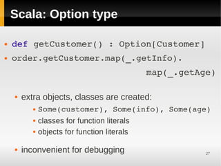 Scala: Option type

   def getCustomer() : Option[Customer] 
   order.getCustomer.map(_.getInfo).
                             map(_.getAge)
     

       extra objects, classes are created:
               Some(customer), Some(info), Some(age)
               classes for function literals
               objects for function literals
         


       inconvenient for debugging                 27
 