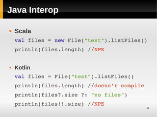 Java Interop

   Scala
    val files = new File("test").listFiles()
    println(files.length) //NPE


   Kotlin
    val files = File("test").listFiles()
    println(files.length) //doesn't compile
    println(files?.size ?: "no files")
    println(files!!.size) //NPE
                                              34
 