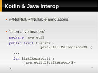 Kotlin & Java interop

   @NotNull, @Nullable annotations

   “alternative headers”
    package java.util
    public trait List<E> :                   
                   java.util.Collection<E> {
      ...
      fun listIterator() :                   
           java.util.ListIterator<E>
    }                                      35
 
