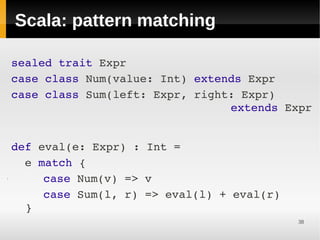 Scala: pattern matching

 
 sealed trait Expr
 
 case class Num(value: Int) extends Expr
 case class Sum(left: Expr, right: Expr)       
                                 extends Expr


 
    def eval(e: Expr) : Int = 
 
      e match {
●

 

 
         case Num(v) => v
         case Sum(l, r) => eval(l) + eval(r)
      }
            




                                               38
 
