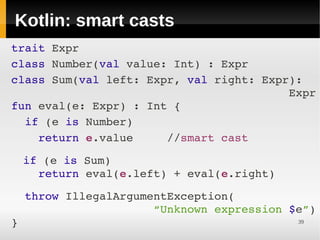 Kotlin: smart casts
 
     trait Expr
 
     class Number(val value: Int) : Expr
     class Sum(val left: Expr, val right: Expr):
                                              Expr
 
     fun eval(e: Expr) : Int {
  
       if (e is Number) 
         return e.value     //smart cast
     
  if (e is Sum) 
 




    return eval(e.left) + eval(e.right)
 
 




       throw IllegalArgumentException(
                          “Unknown expression $e”)
     }                                         39
 