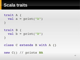 Scala traits

trait A {
  val a = print("A")
}

trait B {
  val b = print("B")
}

class C extends B with A {}

new C() // prints BA
                              43
 