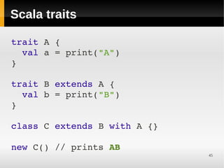 Scala traits

trait A {
  val a = print("A")
}

trait B extends A {
  val b = print("B")
}

class C extends B with A {}

new C() // prints AB
                              45
 
