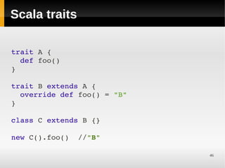 Scala traits

trait A {
  def foo()
}

trait B extends A {
  override def foo() = "B"
}

class C extends B {}

new C().foo()  //"B"

                             46
 