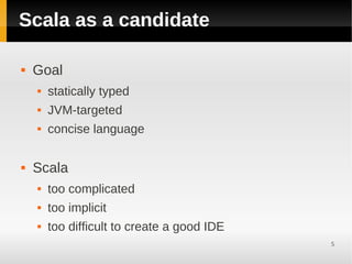 Scala as a candidate

   Goal
       statically typed
       JVM-targeted
       concise language

   Scala
       too complicated
       too implicit
       too difficult to create a good IDE
                                             5
 