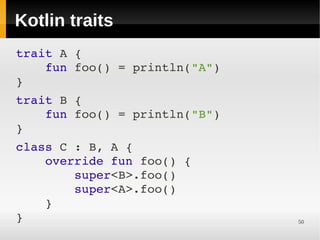 Kotlin traits
trait A {
    fun foo() = println("A")
}
 

trait B {
    fun foo() = println("B")
}
 

class C : B, A {
    override fun foo() {
        super<B>.foo()
        super<A>.foo()
    }
}                              50
 