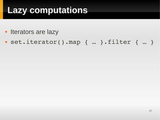 Lazy computations

   Iterators are lazy
   set.iterator().map { … }.filter { … }




                                       57
 