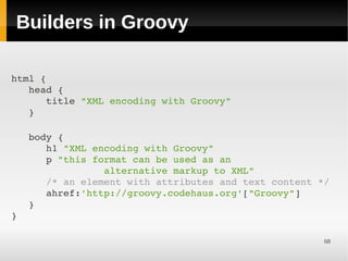 Builders in Groovy

html {
   head {
      title "XML encoding with Groovy"
   }

   body {
      h1 "XML encoding with Groovy"
      p "this format can be used as an
                alternative markup to XML"
      /* an element with attributes and text content */
      ahref:'http://groovy.codehaus.org'["Groovy"]
   }
}

                                                      68
 