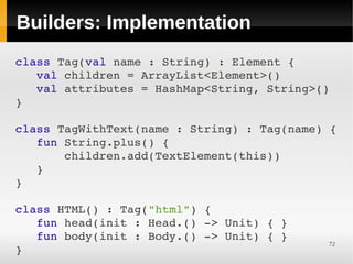 Builders: Implementation
class Tag(val name : String) : Element {
   val children = ArrayList<Element>()
   val attributes = HashMap<String, String>()
}
 
class TagWithText(name : String) : Tag(name) {
   fun String.plus() {
       children.add(TextElement(this))
   }
}
 
class HTML() : Tag("html") {
   fun head(init : Head.() ­> Unit) { }
   fun body(init : Body.() ­> Unit) { }
                                             72
}
 