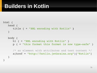 Builders in Kotlin

html {
   head {
      title { + "XML encoding with Kotlin" }
   }

   body {
      h1 { + "XML encoding with Kotlin" }
      p { + "this format this format is now type­safe" }

      /* an element with attributes and text content */
      a(href = "http://kotlin.jetbrains.org")["Kotlin"]
   }
}

                                                      73
 