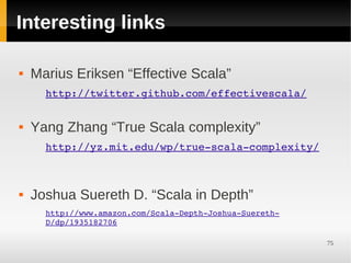Interesting links

   Marius Eriksen “Effective Scala”
      http://twitter.github.com/effectivescala/


   Yang Zhang “True Scala complexity”
      http://yz.mit.edu/wp/true­scala­complexity/



   Joshua Suereth D. “Scala in Depth”
      http://www.amazon.com/Scala­Depth­Joshua­Suereth­
      D/dp/1935182706

                                                          75
 