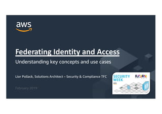 © 2019, Amazon Web Services, Inc. or its Affiliates. All rights reserved.
Lior Pollack, Solutions Architect – Security & Compliance TFC
February 2019
Federating Identity and Access
Understanding key concepts and use cases
 