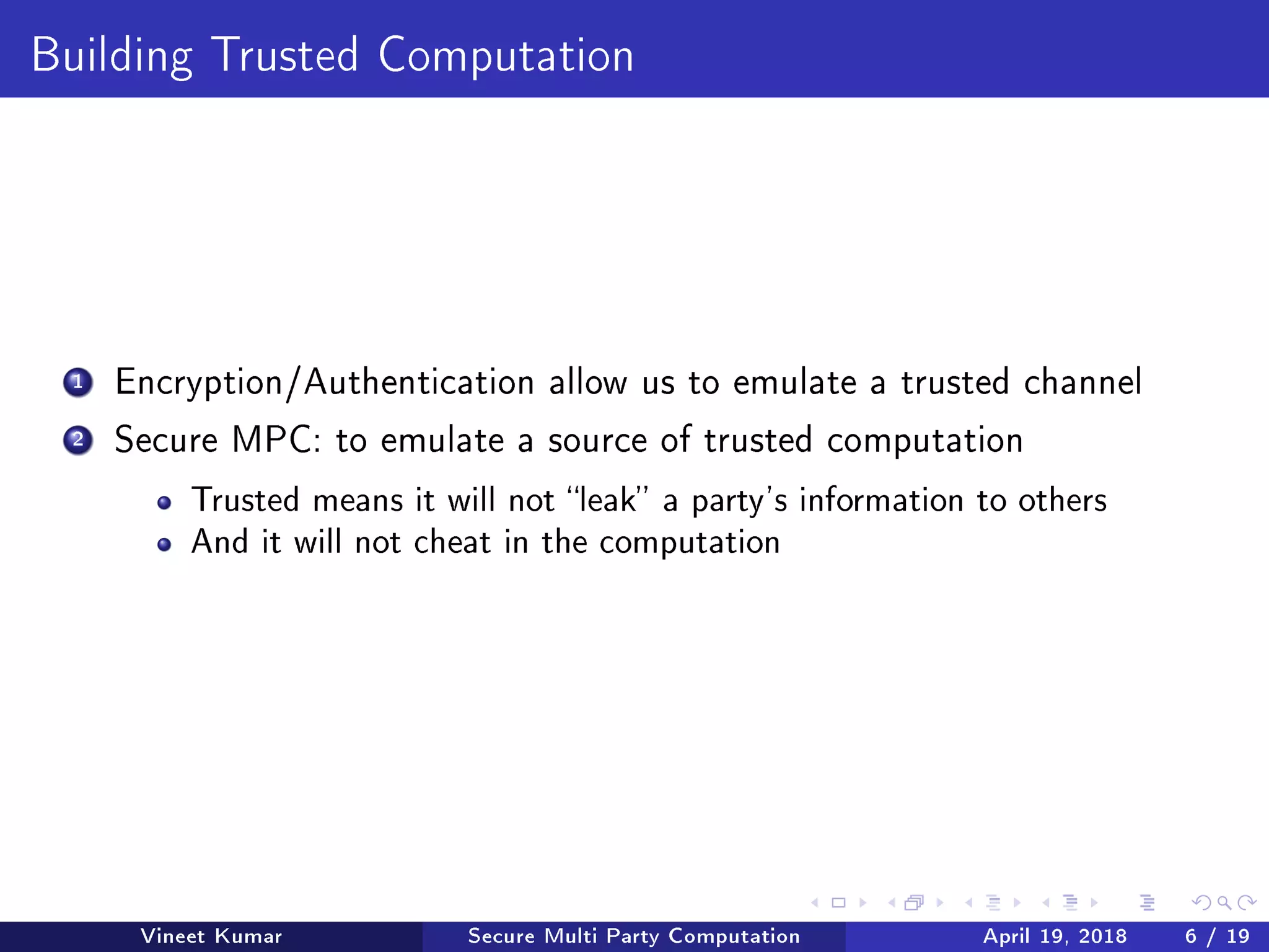 Building Trusted Computation
1 Encryption/Authentication allow us to emulate a trusted channel
2 Secure MPC: to emulate a source of trusted computation
Trusted means it will not leak a party's information to others
And it will not cheat in the computation
Vineet Kumar Secure Multi Party Computation April 19, 2018 6 / 19
 
