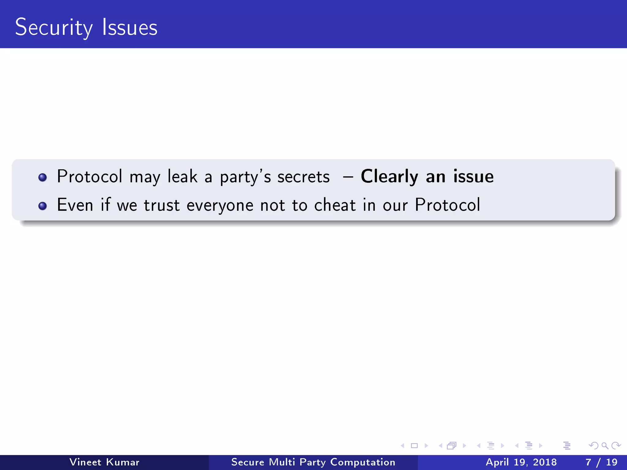 Security Issues
Protocol may leak a party's secrets  Clearly an issue
Even if we trust everyone not to cheat in our Protocol
Vineet Kumar Secure Multi Party Computation April 19, 2018 7 / 19
 