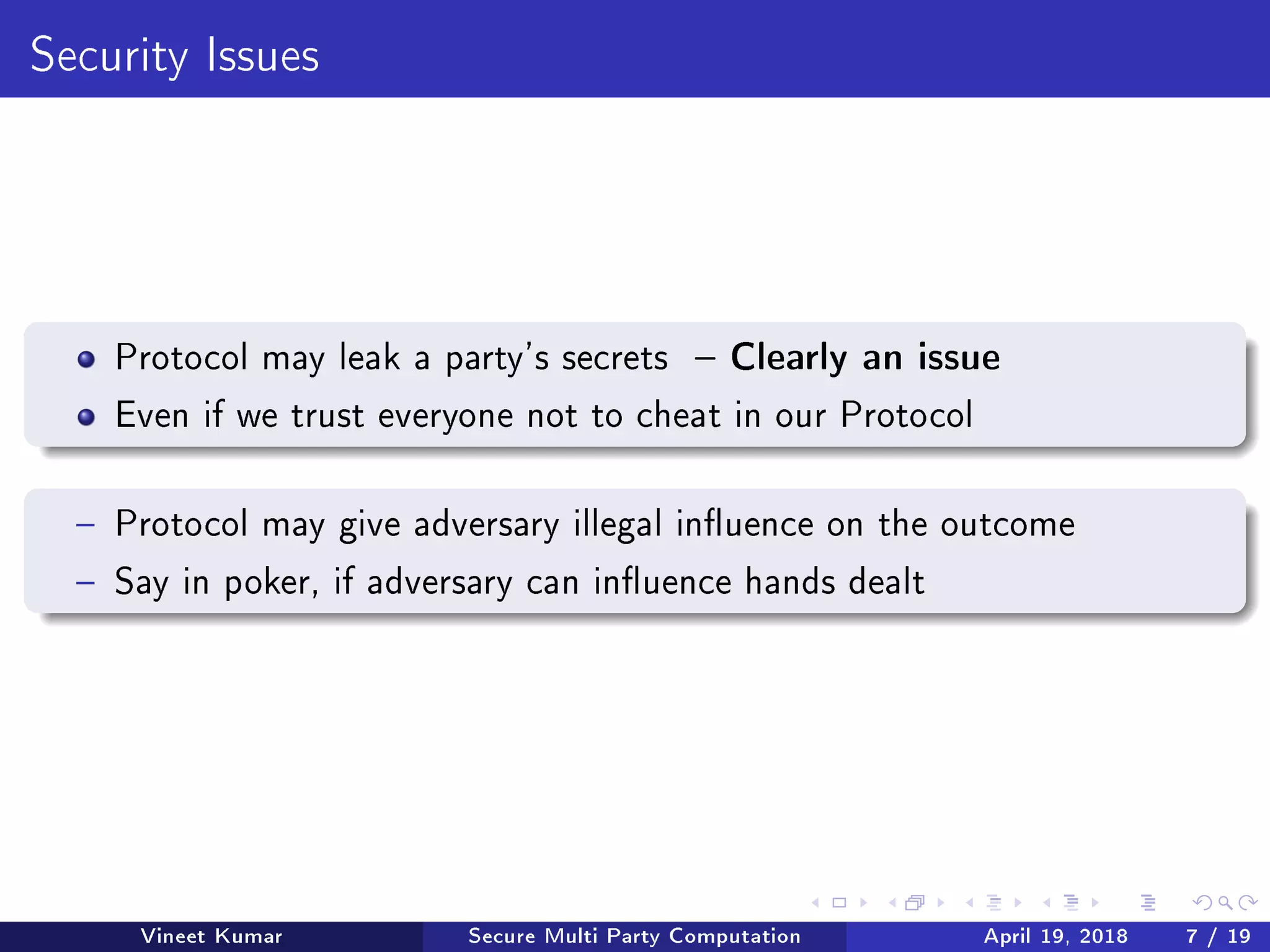Security Issues
Protocol may leak a party's secrets  Clearly an issue
Even if we trust everyone not to cheat in our Protocol
 Protocol may give adversary illegal inuence on the outcome
 Say in poker, if adversary can inuence hands dealt
Vineet Kumar Secure Multi Party Computation April 19, 2018 7 / 19
 