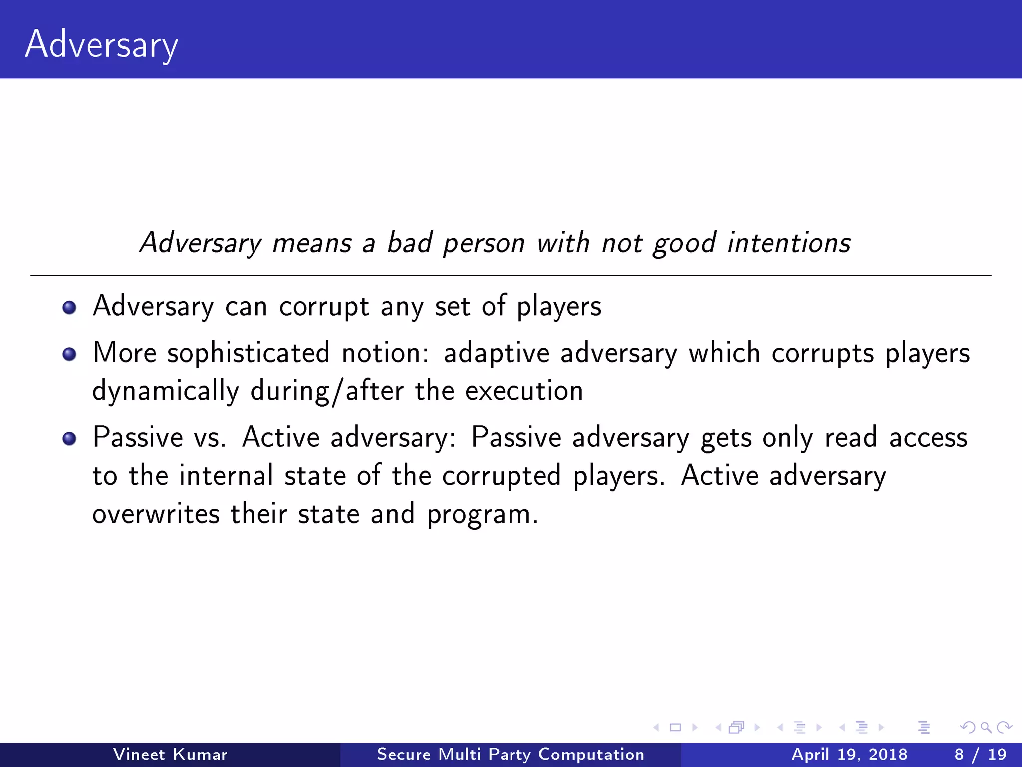 Adversary
Adversary means a bad person with not good intentions
Adversary can corrupt any set of players
More sophisticated notion: adaptive adversary which corrupts players
dynamically during/after the execution
Passive vs. Active adversary: Passive adversary gets only read access
to the internal state of the corrupted players. Active adversary
overwrites their state and program.
Vineet Kumar Secure Multi Party Computation April 19, 2018 8 / 19
 