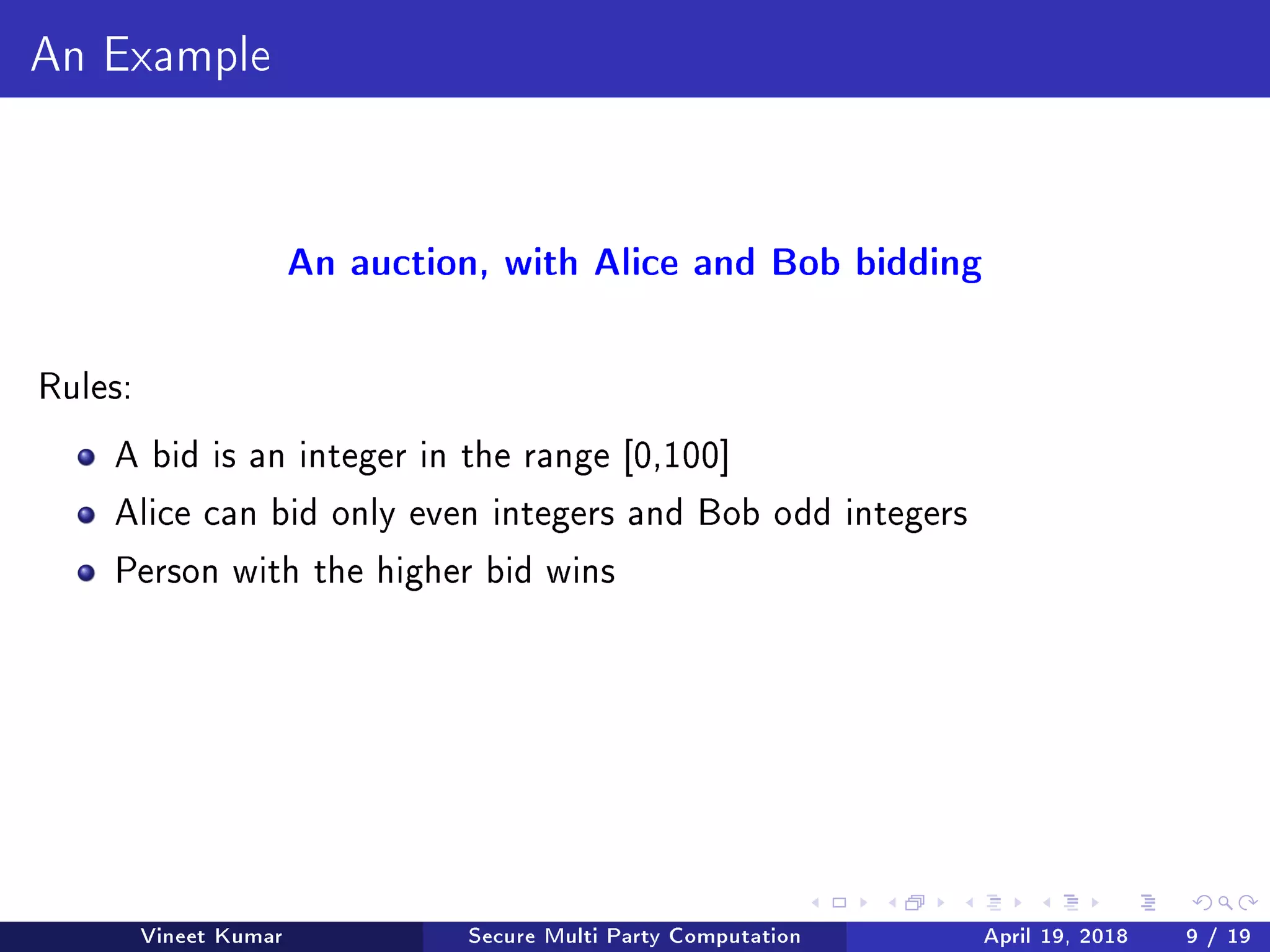 An Example
An auction, with Alice and Bob bidding
Rules:
A bid is an integer in the range [0,100]
Alice can bid only even integers and Bob odd integers
Person with the higher bid wins
Vineet Kumar Secure Multi Party Computation April 19, 2018 9 / 19
 