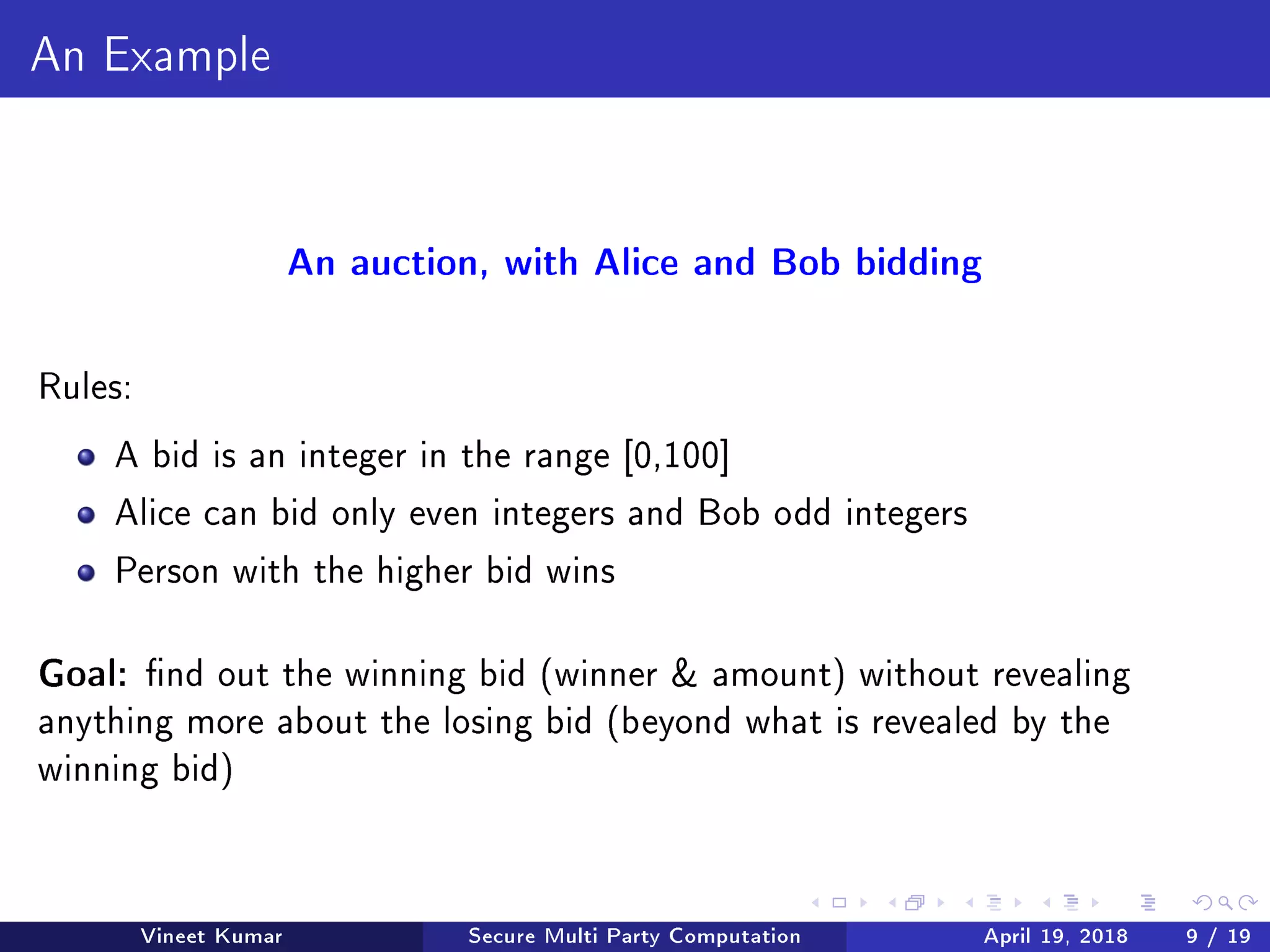 An Example
An auction, with Alice and Bob bidding
Rules:
A bid is an integer in the range [0,100]
Alice can bid only even integers and Bob odd integers
Person with the higher bid wins
Goal: nd out the winning bid (winner  amount) without revealing
anything more about the losing bid (beyond what is revealed by the
winning bid)
Vineet Kumar Secure Multi Party Computation April 19, 2018 9 / 19
 