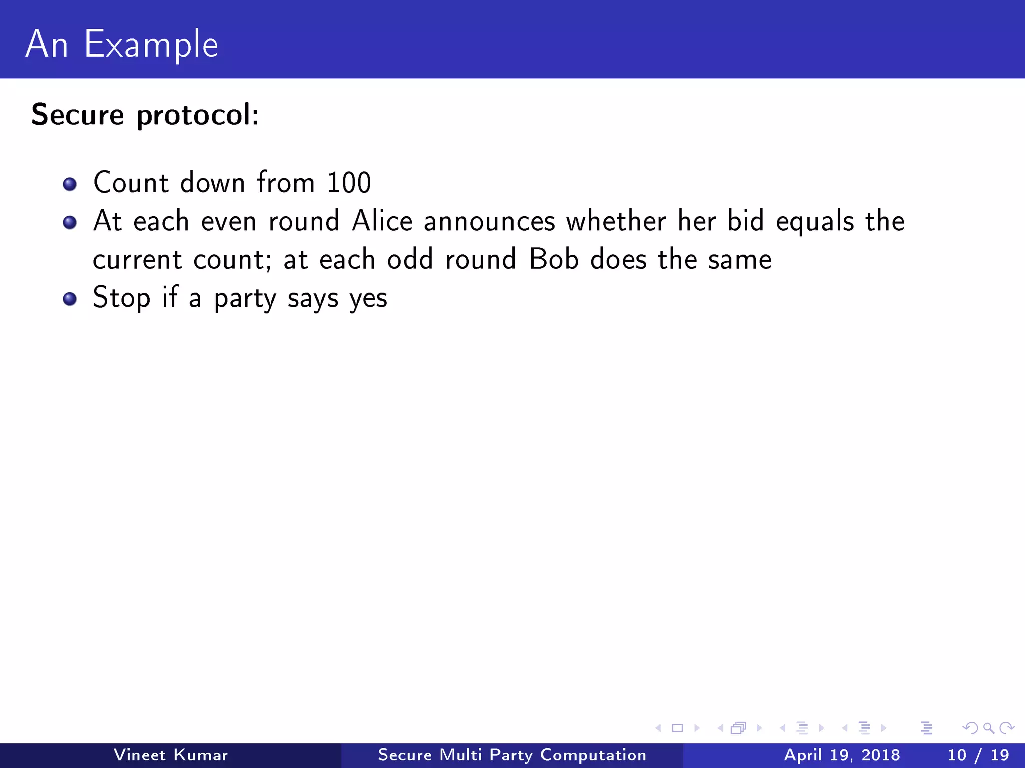 An Example
Secure protocol:
Count down from 100
At each even round Alice announces whether her bid equals the
current count; at each odd round Bob does the same
Stop if a party says yes
Vineet Kumar Secure Multi Party Computation April 19, 2018 10 / 19
 