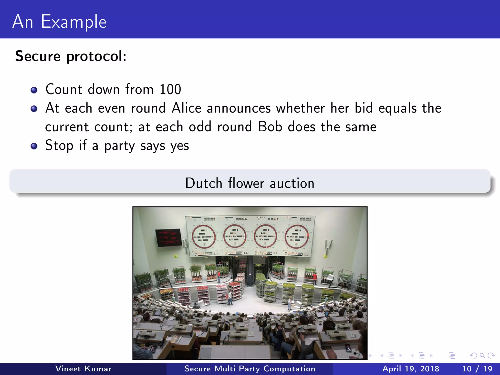 An Example
Secure protocol:
Count down from 100
At each even round Alice announces whether her bid equals the
current count; at each odd round Bob does the same
Stop if a party says yes
Dutch ower auction
Vineet Kumar Secure Multi Party Computation April 19, 2018 10 / 19
 