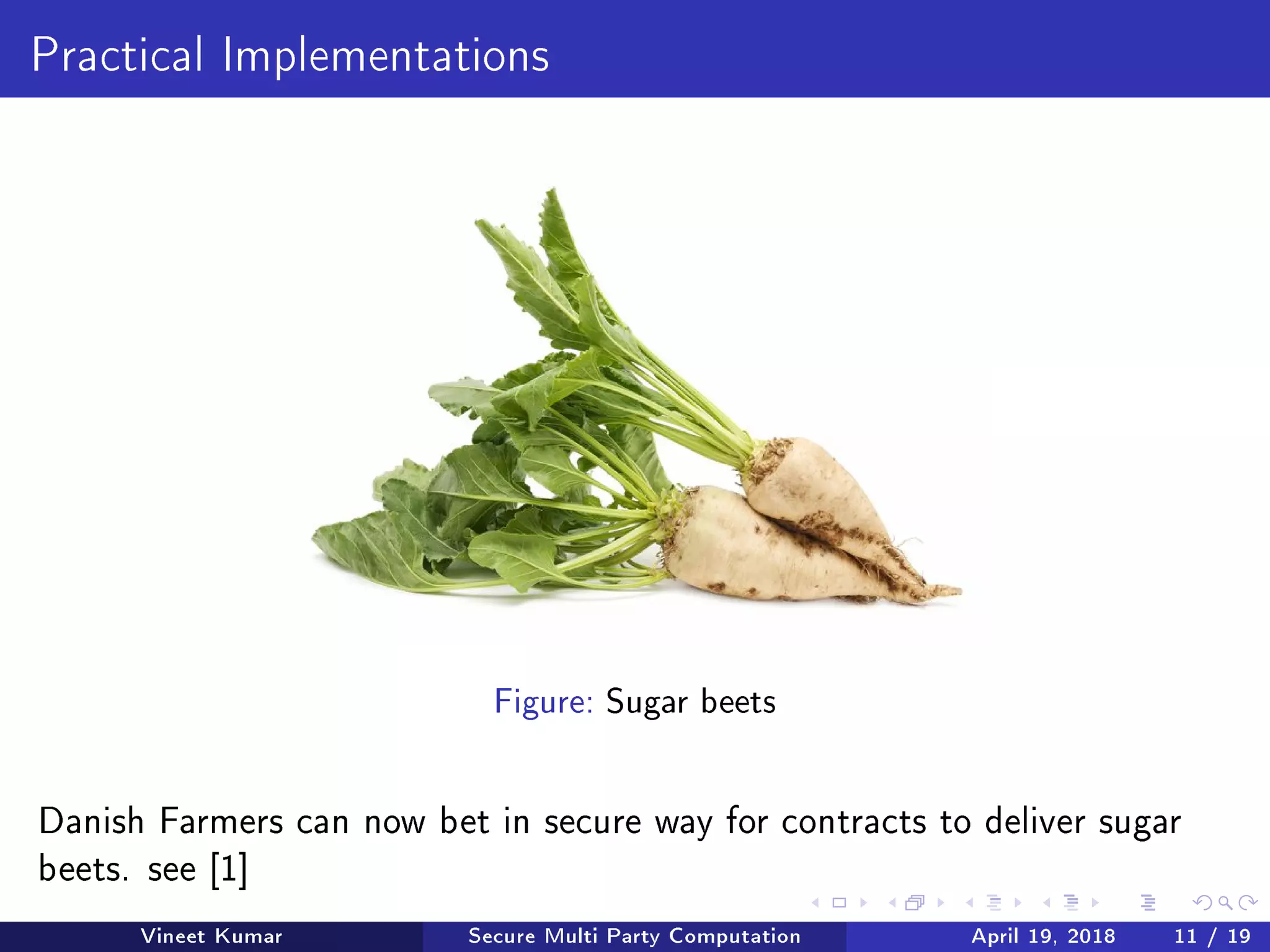 Practical Implementations
Figure: Sugar beets
Danish Farmers can now bet in secure way for contracts to deliver sugar
beets. see [1]
Vineet Kumar Secure Multi Party Computation April 19, 2018 11 / 19
 