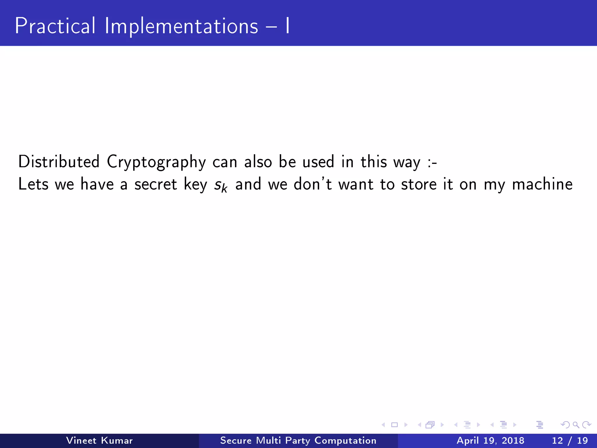 Practical Implementations  I
Distributed Cryptography can also be used in this way :-
Lets we have a secret key sk and we don't want to store it on my machine
Vineet Kumar Secure Multi Party Computation April 19, 2018 12 / 19
 