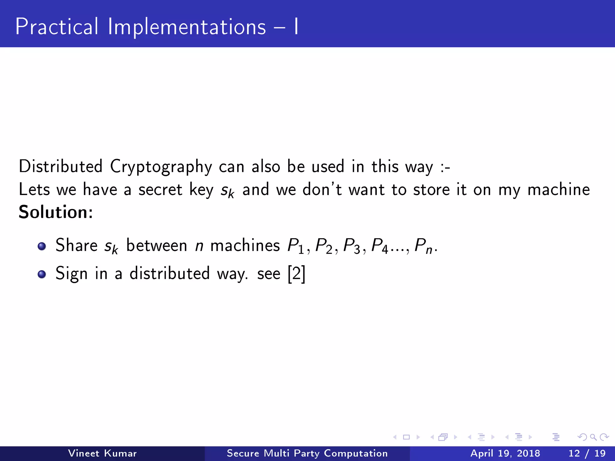 Practical Implementations  I
Distributed Cryptography can also be used in this way :-
Lets we have a secret key sk and we don't want to store it on my machine
Solution:
Share sk between n machines P1, P2, P3, P4..., Pn .
Sign in a distributed way. see [2]
Vineet Kumar Secure Multi Party Computation April 19, 2018 12 / 19
 