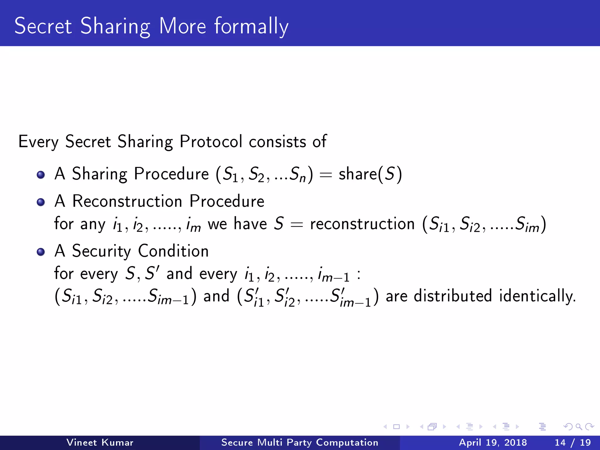 Secret Sharing More formally
Every Secret Sharing Protocol consists of
A Sharing Procedure (S1, S2, ...Sn ) = share(S)
A Reconstruction Procedure
for any i1, i2, ....., im we have S = reconstruction (Si 1, Si 2, .....Sim )
A Security Condition
for every S, S and every i1, i2, ....., im−1 :
(Si 1, Si 2, .....Sim−1) and (Si 1, Si 2, .....Sim−1) are distributed identically.
Vineet Kumar Secure Multi Party Computation April 19, 2018 14 / 19
 