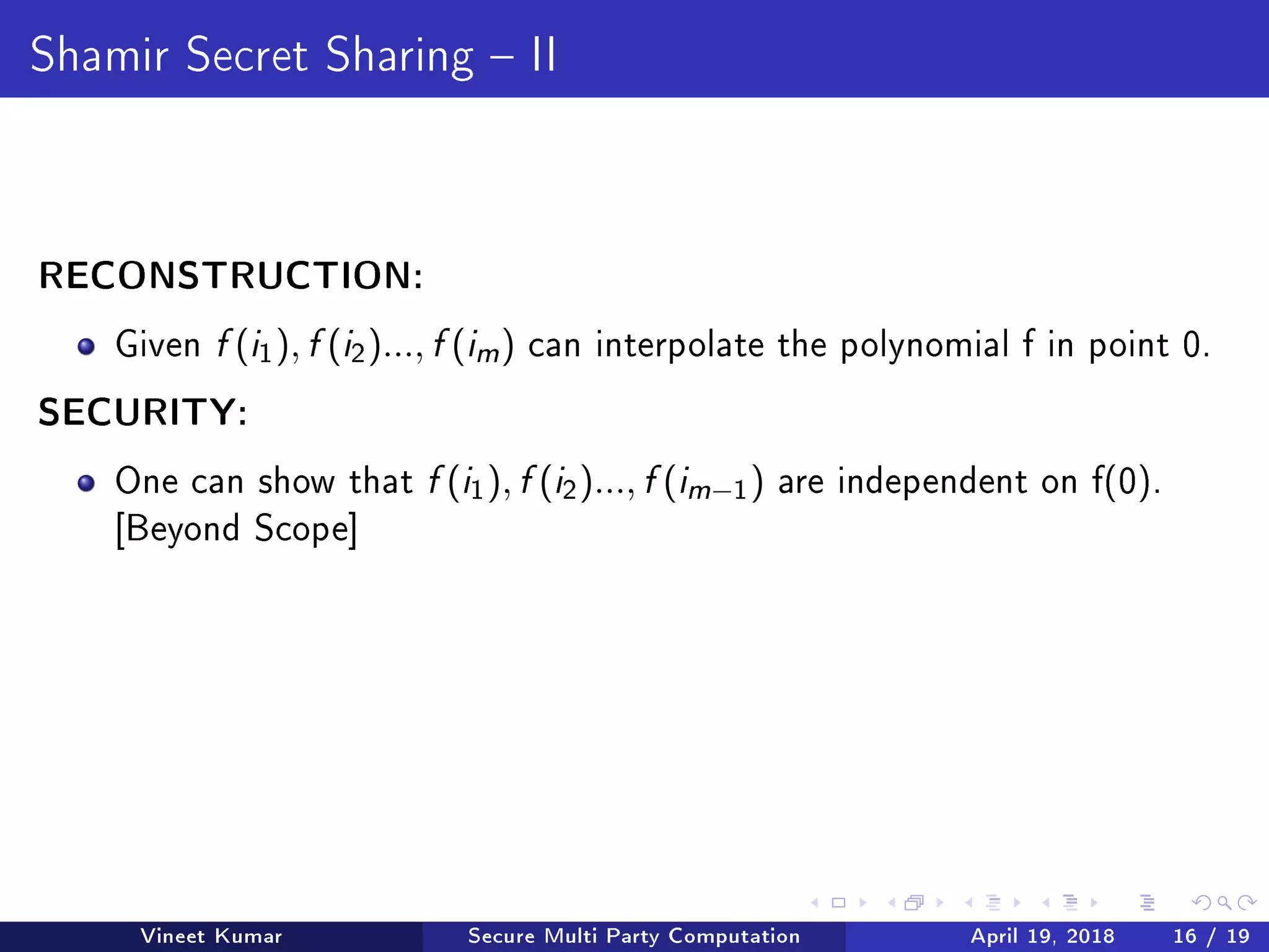 Shamir Secret Sharing  II
RECONSTRUCTION:
Given f (i1), f (i2)..., f (im ) can interpolate the polynomial f in point 0.
SECURITY:
One can show that f (i1), f (i2)..., f (im−1) are independent on f(0).
[Beyond Scope]
Vineet Kumar Secure Multi Party Computation April 19, 2018 16 / 19
 