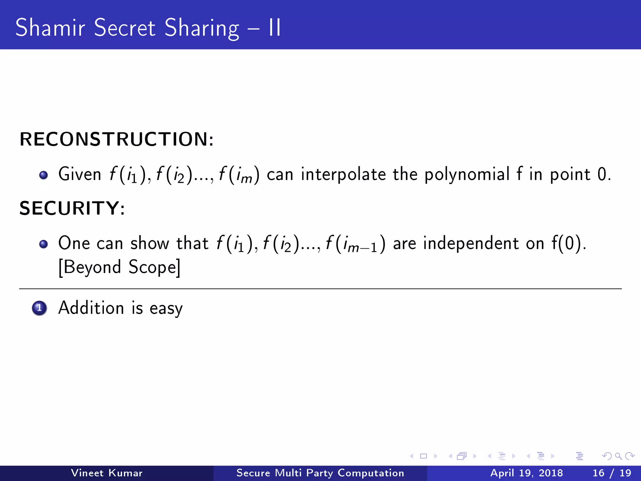 Shamir Secret Sharing  II
RECONSTRUCTION:
Given f (i1), f (i2)..., f (im ) can interpolate the polynomial f in point 0.
SECURITY:
One can show that f (i1), f (i2)..., f (im−1) are independent on f(0).
[Beyond Scope]
1 Addition is easy
Vineet Kumar Secure Multi Party Computation April 19, 2018 16 / 19
 