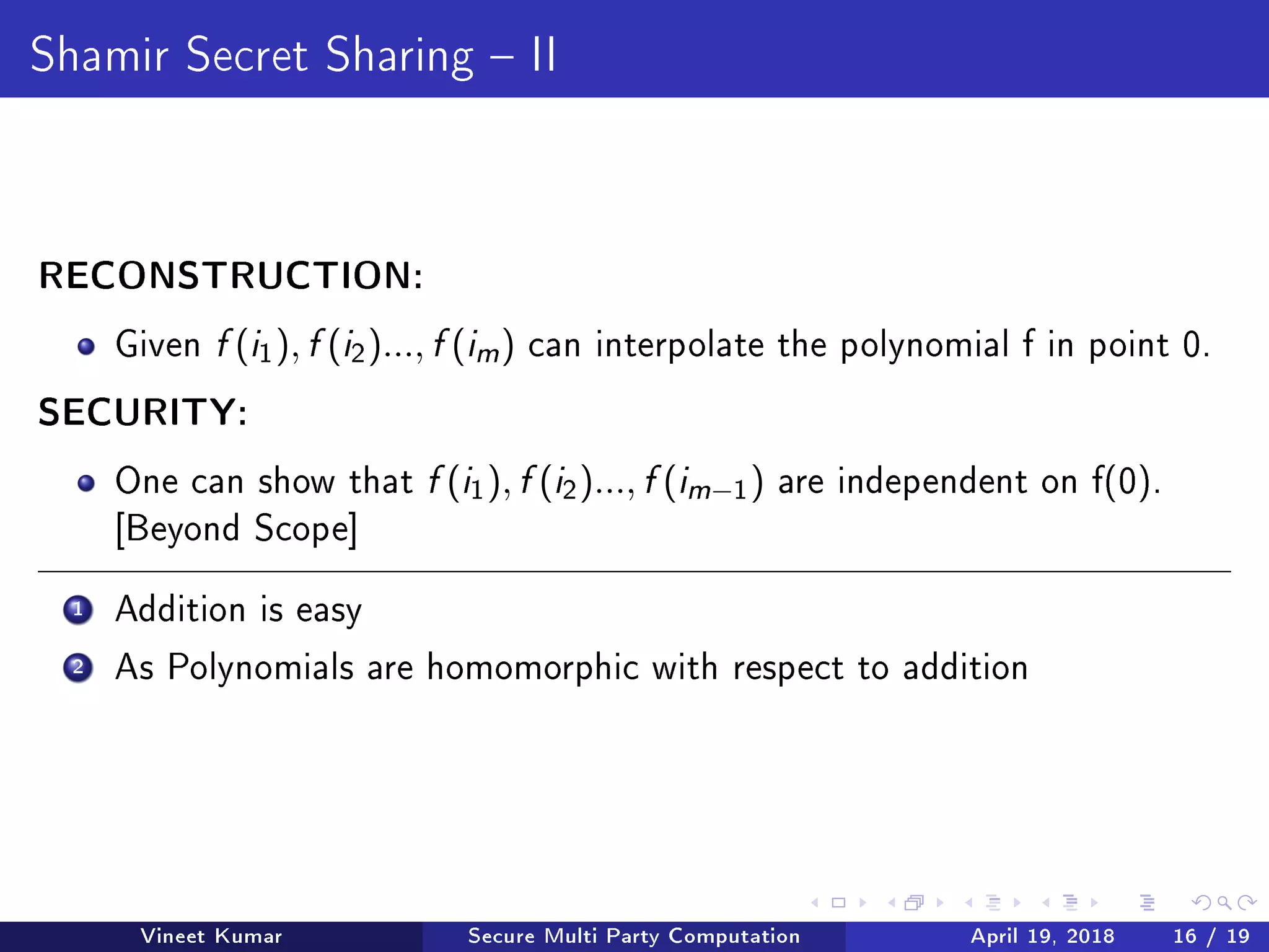 Shamir Secret Sharing  II
RECONSTRUCTION:
Given f (i1), f (i2)..., f (im ) can interpolate the polynomial f in point 0.
SECURITY:
One can show that f (i1), f (i2)..., f (im−1) are independent on f(0).
[Beyond Scope]
1 Addition is easy
2 As Polynomials are homomorphic with respect to addition
Vineet Kumar Secure Multi Party Computation April 19, 2018 16 / 19
 