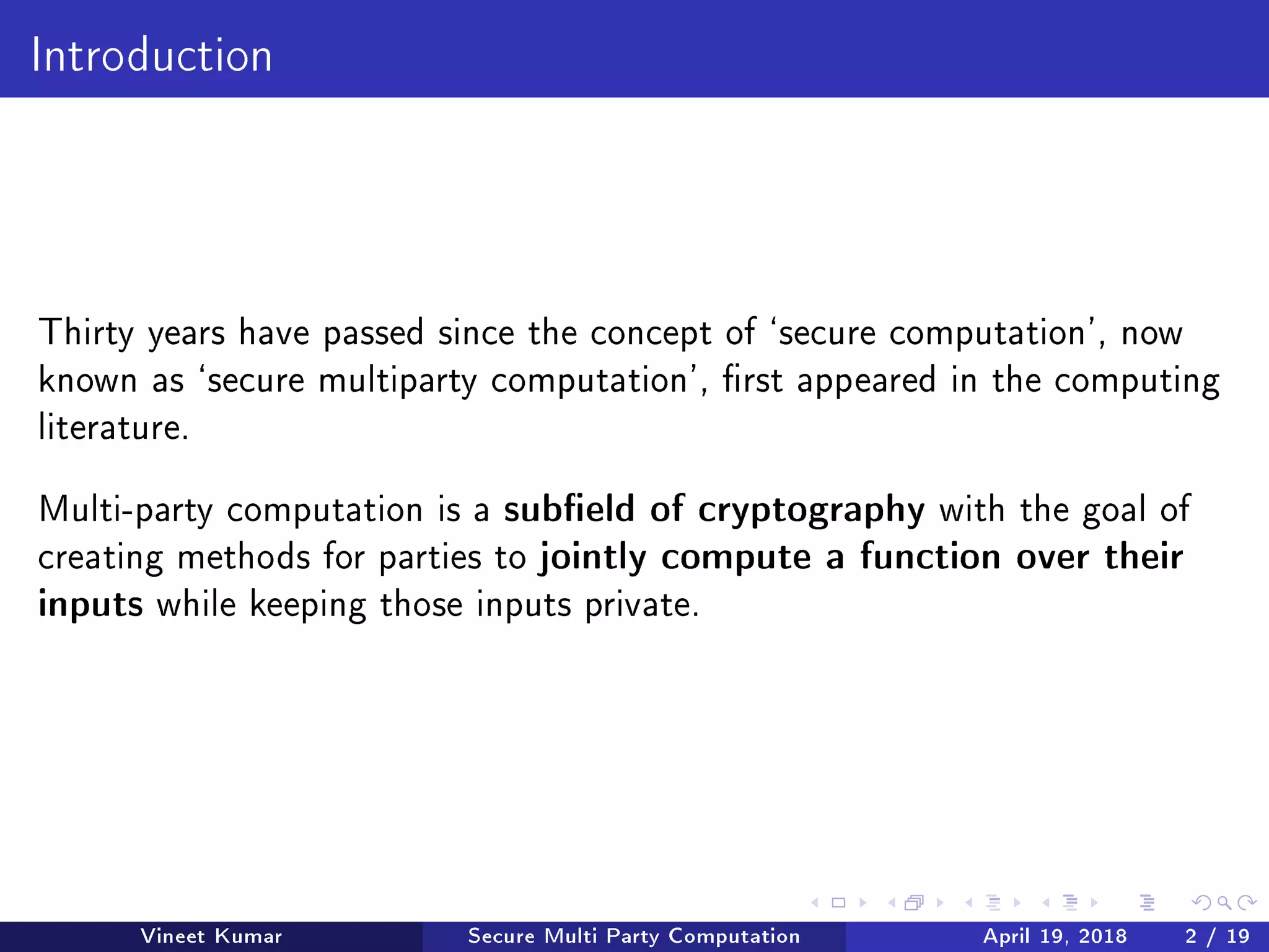 Introduction
Thirty years have passed since the concept of `secure computation', now
known as `secure multiparty computation', rst appeared in the computing
literature.
Multi-party computation is a subeld of cryptography with the goal of
creating methods for parties to jointly compute a function over their
inputs while keeping those inputs private.
Vineet Kumar Secure Multi Party Computation April 19, 2018 2 / 19
 