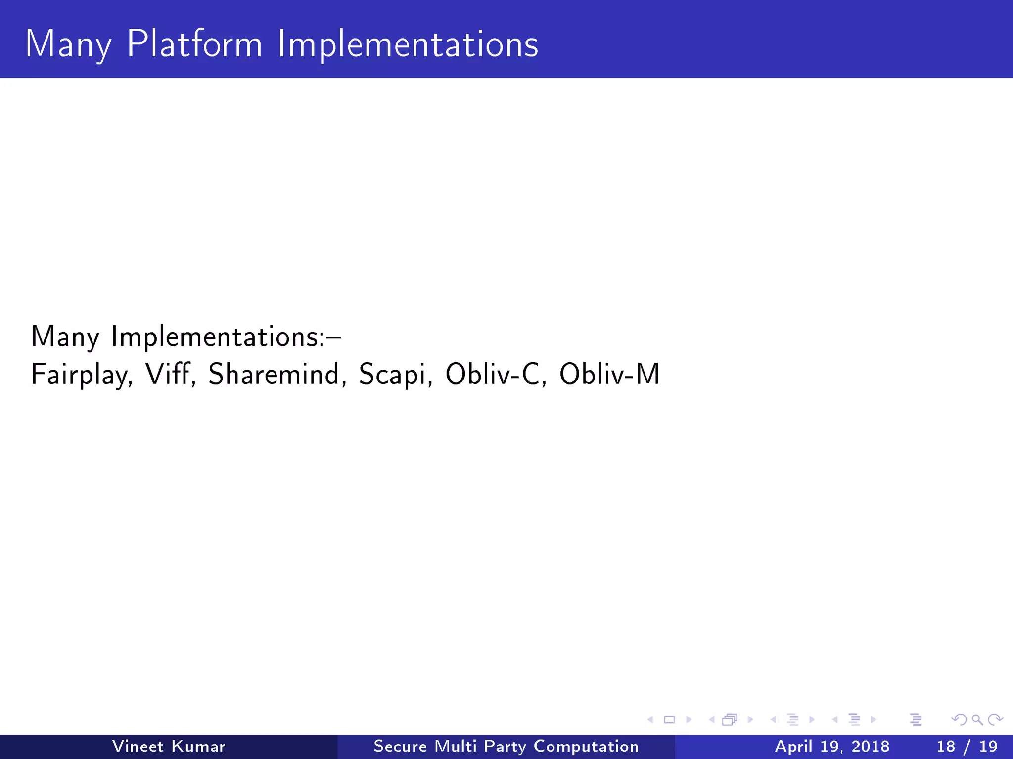 Many Platform Implementations
Many Implementations:
Fairplay, Vi, Sharemind, Scapi, Obliv-C, Obliv-M
Vineet Kumar Secure Multi Party Computation April 19, 2018 18 / 19
 