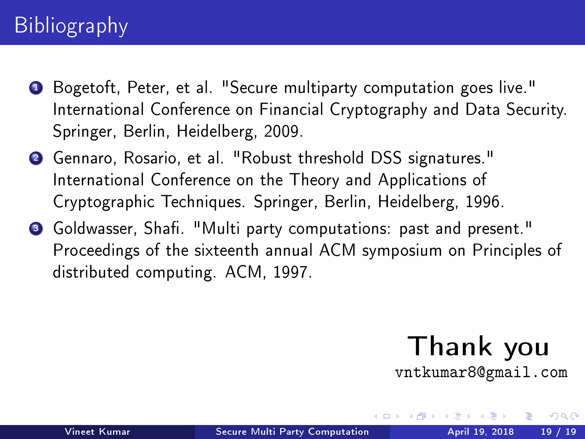 Bibliography
1 Bogetoft, Peter, et al. Secure multiparty computation goes live.
International Conference on Financial Cryptography and Data Security.
Springer, Berlin, Heidelberg, 2009.
2 Gennaro, Rosario, et al. Robust threshold DSS signatures.
International Conference on the Theory and Applications of
Cryptographic Techniques. Springer, Berlin, Heidelberg, 1996.
3 Goldwasser, Sha. Multi party computations: past and present.
Proceedings of the sixteenth annual ACM symposium on Principles of
distributed computing. ACM, 1997.
Thank youvntkumar8@gmail.com
Vineet Kumar Secure Multi Party Computation April 19, 2018 19 / 19
 