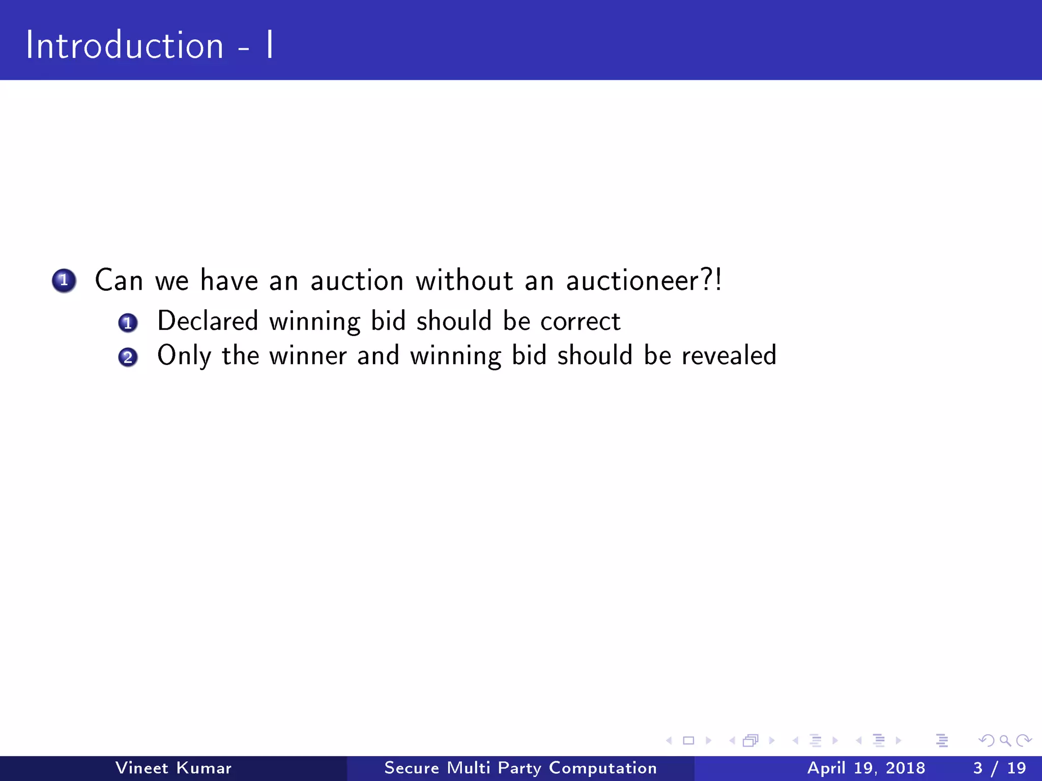 Introduction - I
1 Can we have an auction without an auctioneer?!
1 Declared winning bid should be correct
2 Only the winner and winning bid should be revealed
Vineet Kumar Secure Multi Party Computation April 19, 2018 3 / 19
 