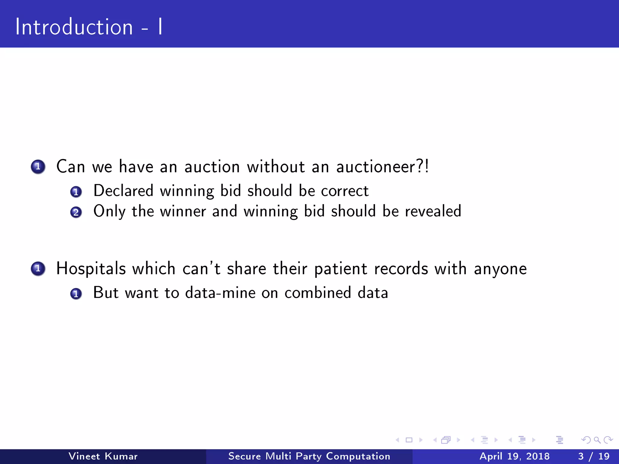 Introduction - I
1 Can we have an auction without an auctioneer?!
1 Declared winning bid should be correct
2 Only the winner and winning bid should be revealed
1 Hospitals which can't share their patient records with anyone
1 But want to data-mine on combined data
Vineet Kumar Secure Multi Party Computation April 19, 2018 3 / 19
 
