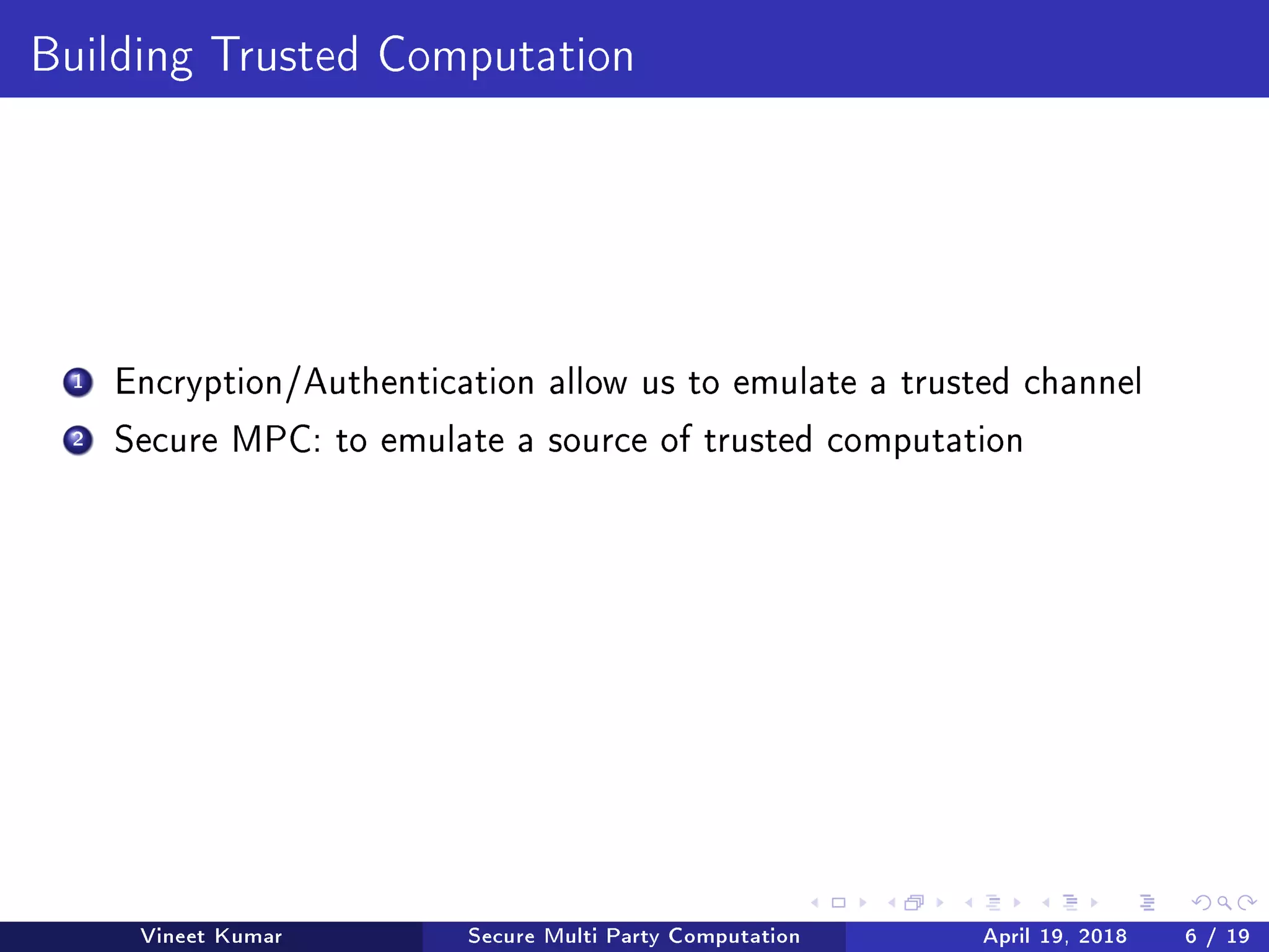 Building Trusted Computation
1 Encryption/Authentication allow us to emulate a trusted channel
2 Secure MPC: to emulate a source of trusted computation
Vineet Kumar Secure Multi Party Computation April 19, 2018 6 / 19
 