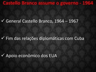 Castello Branco assume o governo - 1964
 General Castello Branco, 1964 – 1967

 Fim das relações diplomáticas com Cuba
 Apoio econômico dos EUA
 