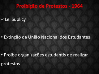  Lei Suplicy
• Extinção da União Nacional dos Estudantes
• Proíbe organizações estudantis de realizar
protestos
Proibição de Protestos - 1964
 