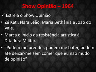 Show Opinião – 1964
 Estreia o Show Opinião
• Zé Keti, Nara Leão, Maria Bethânia e João do
Vale.
• Marca o início da resistência artística à
Ditadura Militar.
• "Podem me prender, podem me bater, podem
até deixar-me sem comer que eu não mudo
de opinião”
 