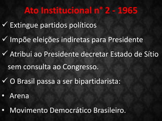 Ato Institucional n° 2 - 1965
 Extingue partidos políticos
 Impõe eleições indiretas para Presidente
 Atribui ao Presidente decretar Estado de Sítio
sem consulta ao Congresso.
 O Brasil passa a ser bipartidarista:
• Arena
• Movimento Democrático Brasileiro.
 